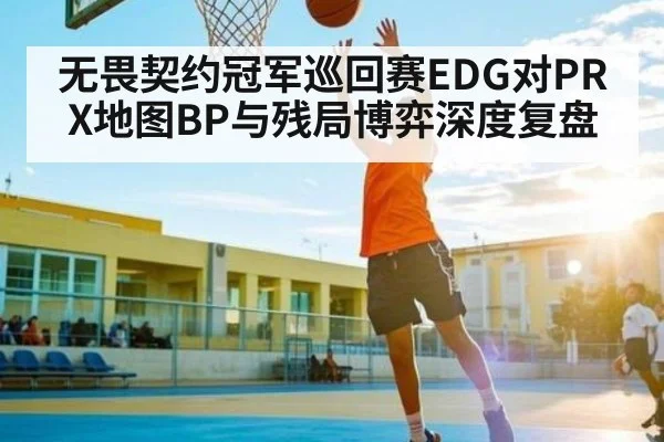 无畏契约冠军巡回赛EDG对PRX地图BP与残局博弈深度复盘