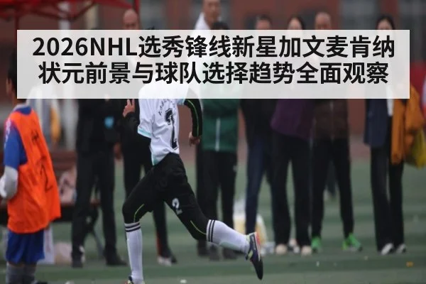 2026NHL选秀锋线新星加文麦肯纳状元前景与球队选择趋势全面观察